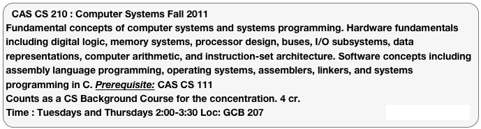 CAS CS 210 : Computer Systems Fall 2011
Fundamental concepts of computer systems and systems programming. Hardware fundamentals including digital logic, memory systems, processor design, buses, I/O subsystems, data representations, computer arithmetic, and instruction-set architecture. Software concepts including assembly language programming, operating systems, assemblers, linkers, and systems programming in C. Prerequisite: CAS CS 111
Counts as a CS Background Course for the concentration. 4 cr.
Time : Tuesdays and Thursdays 2:00-3:30 Loc: GCB 207 Course Web Page